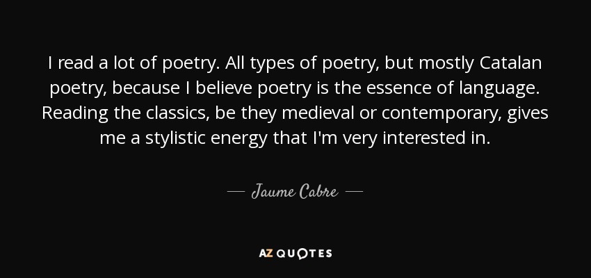 I read a lot of poetry. All types of poetry, but mostly Catalan poetry, because I believe poetry is the essence of language. Reading the classics, be they medieval or contemporary, gives me a stylistic energy that I'm very interested in. - Jaume Cabre