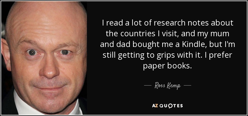 I read a lot of research notes about the countries I visit, and my mum and dad bought me a Kindle, but I'm still getting to grips with it. I prefer paper books. - Ross Kemp