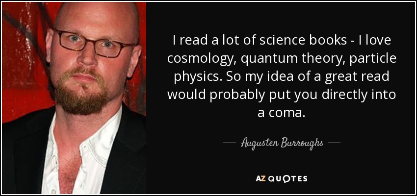 I read a lot of science books - I love cosmology, quantum theory, particle physics. So my idea of a great read would probably put you directly into a coma. - Augusten Burroughs