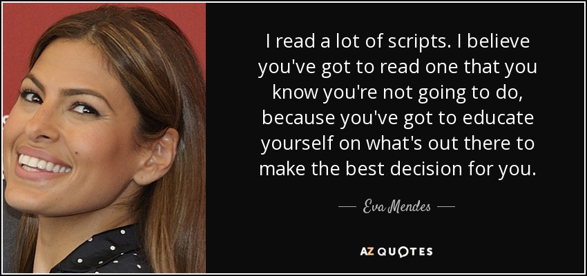 I read a lot of scripts. I believe you've got to read one that you know you're not going to do, because you've got to educate yourself on what's out there to make the best decision for you. - Eva Mendes