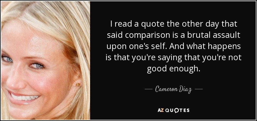 I read a quote the other day that said comparison is a brutal assault upon one's self. And what happens is that you're saying that you're not good enough. - Cameron Diaz
