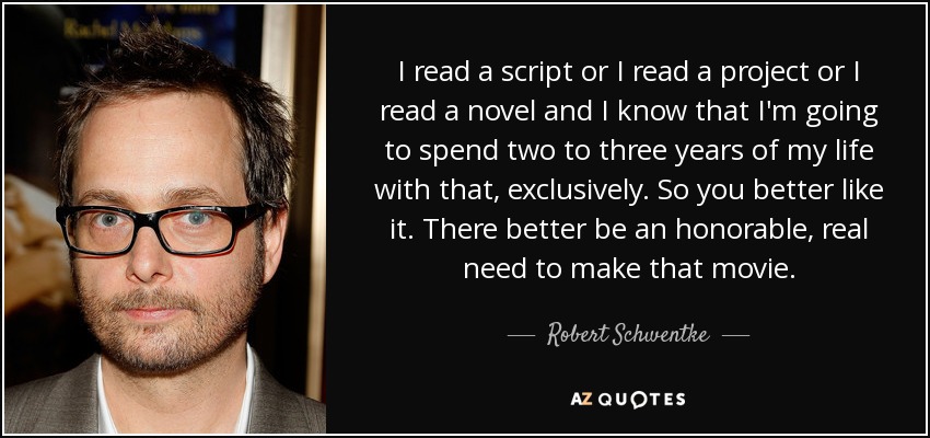 I read a script or I read a project or I read a novel and I know that I'm going to spend two to three years of my life with that, exclusively. So you better like it. There better be an honorable, real need to make that movie. - Robert Schwentke