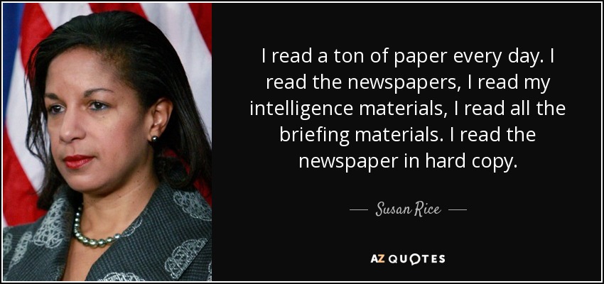 I read a ton of paper every day. I read the newspapers, I read my intelligence materials, I read all the briefing materials. I read the newspaper in hard copy. - Susan Rice