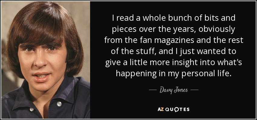 I read a whole bunch of bits and pieces over the years, obviously from the fan magazines and the rest of the stuff, and I just wanted to give a little more insight into what's happening in my personal life. - Davy Jones