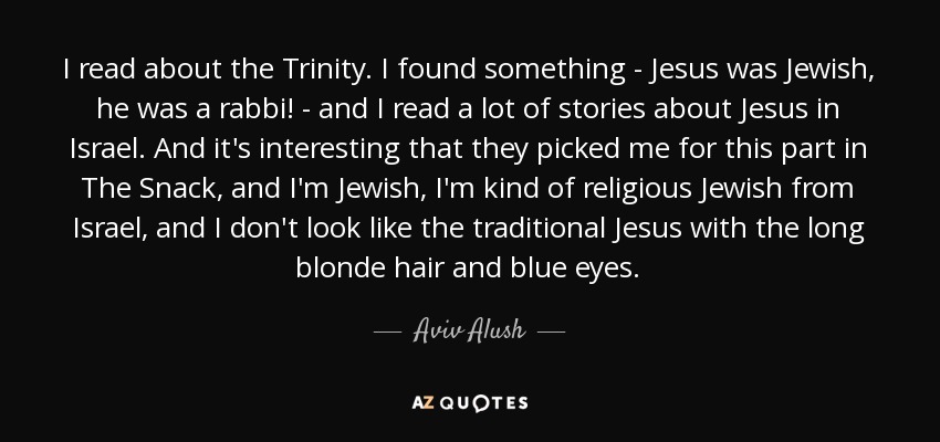 I read about the Trinity. I found something - Jesus was Jewish, he was a rabbi! - and I read a lot of stories about Jesus in Israel. And it's interesting that they picked me for this part in The Snack, and I'm Jewish, I'm kind of religious Jewish from Israel, and I don't look like the traditional Jesus with the long blonde hair and blue eyes. - Aviv Alush