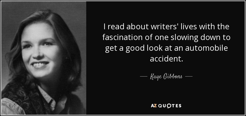 I read about writers' lives with the fascination of one slowing down to get a good look at an automobile accident. - Kaye Gibbons