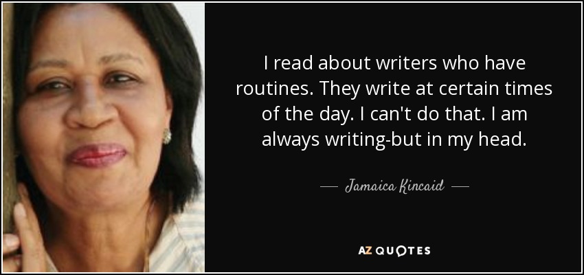 I read about writers who have routines. They write at certain times of the day. I can't do that. I am always writing-but in my head. - Jamaica Kincaid