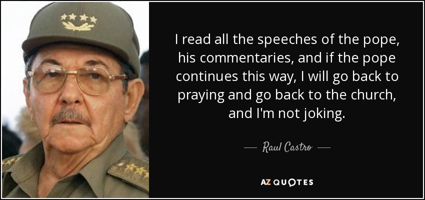 I read all the speeches of the pope, his commentaries, and if the pope continues this way, I will go back to praying and go back to the church, and I'm not joking. - Raul Castro