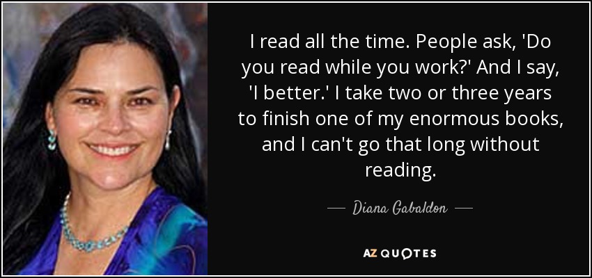 I read all the time. People ask, 'Do you read while you work?' And I say, 'I better.' I take two or three years to finish one of my enormous books, and I can't go that long without reading. - Diana Gabaldon