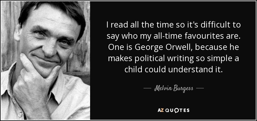 I read all the time so it's difficult to say who my all-time favourites are. One is George Orwell, because he makes political writing so simple a child could understand it. - Melvin Burgess