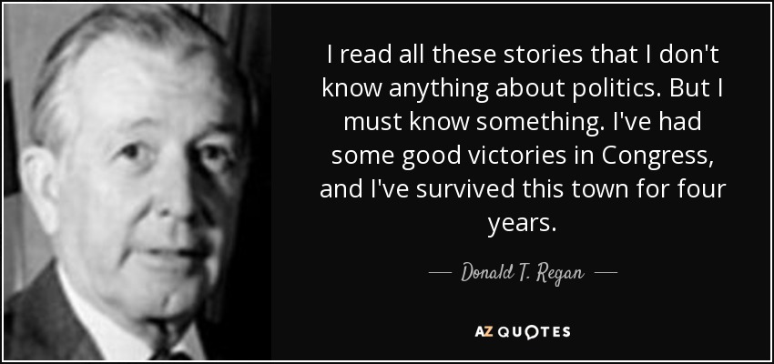 I read all these stories that I don't know anything about politics. But I must know something. I've had some good victories in Congress, and I've survived this town for four years. - Donald T. Regan