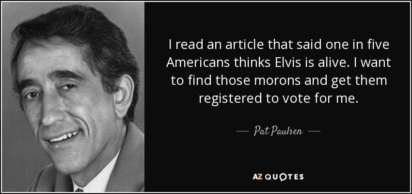 I read an article that said one in five Americans thinks Elvis is alive. I want to find those morons and get them registered to vote for me. - Pat Paulsen