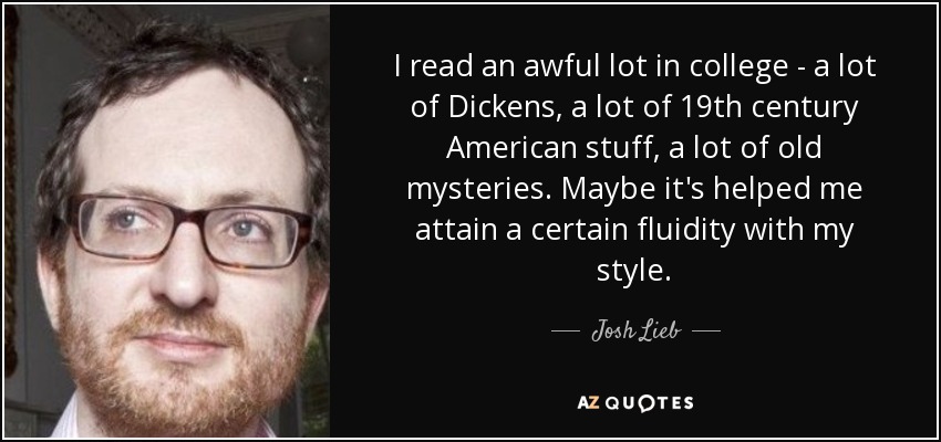 I read an awful lot in college - a lot of Dickens, a lot of 19th century American stuff, a lot of old mysteries. Maybe it's helped me attain a certain fluidity with my style. - Josh Lieb