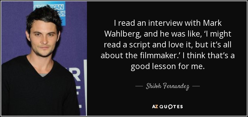 I read an interview with Mark Wahlberg, and he was like, ‘I might read a script and love it, but it’s all about the filmmaker.’ I think that’s a good lesson for me. - Shiloh Fernandez