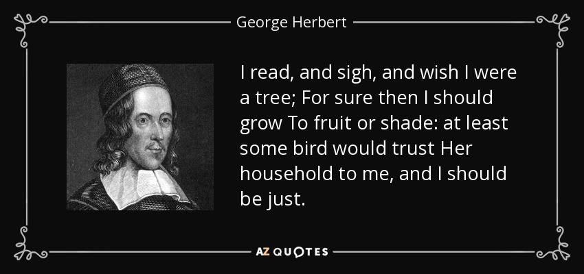 I read, and sigh, and wish I were a tree; For sure then I should grow To fruit or shade: at least some bird would trust Her household to me, and I should be just. - George Herbert