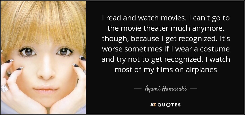 I read and watch movies. I can't go to the movie theater much anymore, though, because I get recognized. It's worse sometimes if I wear a costume and try not to get recognized. I watch most of my films on airplanes - Ayumi Hamasaki