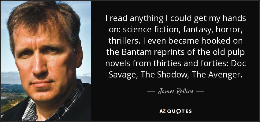 I read anything I could get my hands on: science fiction, fantasy, horror, thrillers. I even became hooked on the Bantam reprints of the old pulp novels from thirties and forties: Doc Savage, The Shadow, The Avenger. - James Rollins