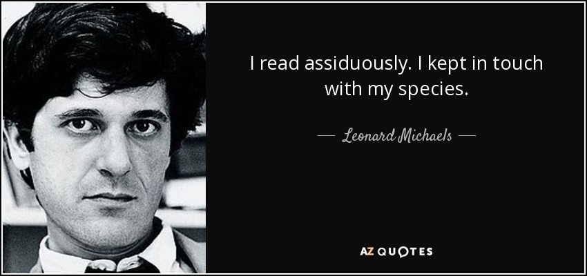 I read assiduously. I kept in touch with my species. - Leonard Michaels