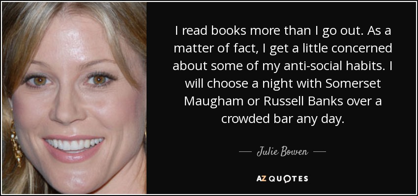 I read books more than I go out. As a matter of fact, I get a little concerned about some of my anti-social habits. I will choose a night with Somerset Maugham or Russell Banks over a crowded bar any day. - Julie Bowen