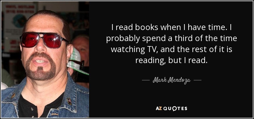 I read books when I have time. I probably spend a third of the time watching TV, and the rest of it is reading, but I read. - Mark Mendoza