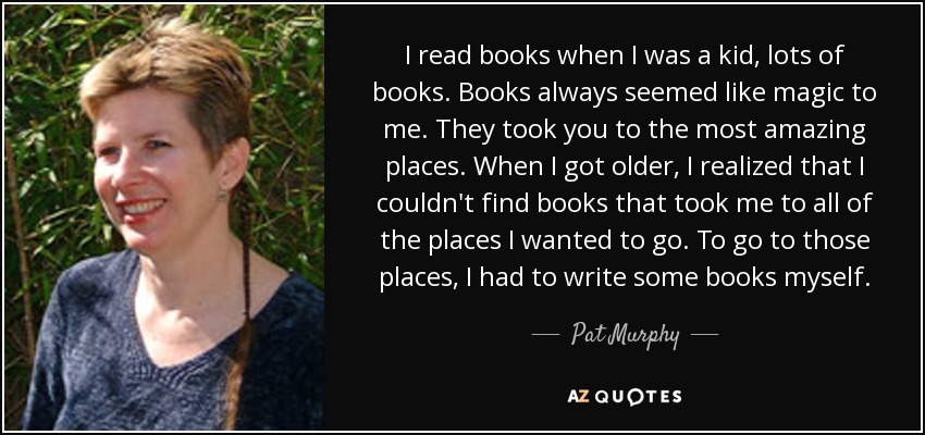 I read books when I was a kid, lots of books. Books always seemed like magic to me. They took you to the most amazing places. When I got older, I realized that I couldn't find books that took me to all of the places I wanted to go. To go to those places, I had to write some books myself. - Pat Murphy