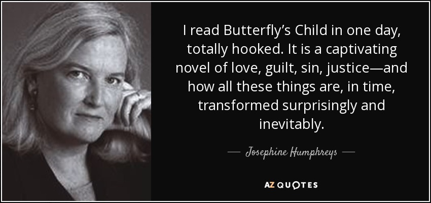 I read Butterfly’s Child in one day, totally hooked. It is a captivating novel of love, guilt, sin, justice—and how all these things are, in time, transformed surprisingly and inevitably. - Josephine Humphreys