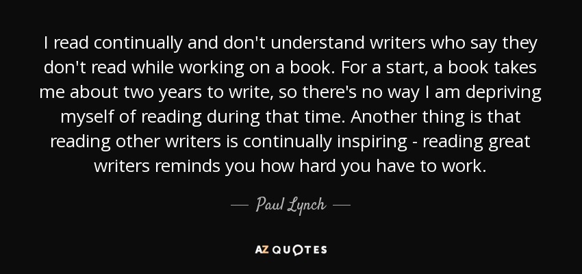 I read continually and don't understand writers who say they don't read while working on a book. For a start, a book takes me about two years to write, so there's no way I am depriving myself of reading during that time. Another thing is that reading other writers is continually inspiring - reading great writers reminds you how hard you have to work. - Paul Lynch