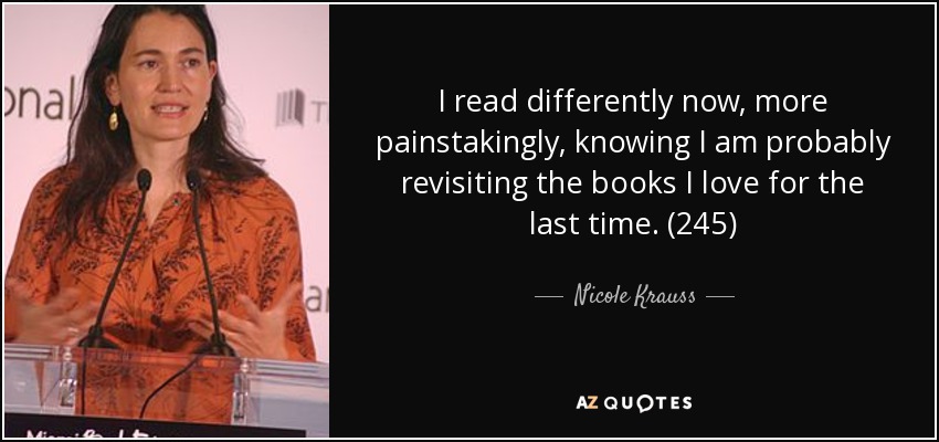 I read differently now, more painstakingly, knowing I am probably revisiting the books I love for the last time. (245) - Nicole Krauss