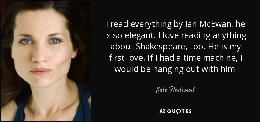I read everything by Ian McEwan, he is so elegant. I love reading anything about Shakespeare, too. He is my first love. If I had a time machine, I would be hanging out with him. - Kate Fleetwood