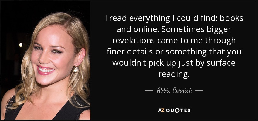 I read everything I could find: books and online. Sometimes bigger revelations came to me through finer details or something that you wouldn't pick up just by surface reading. - Abbie Cornish