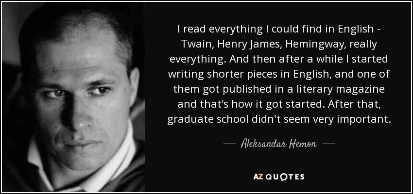 I read everything I could find in English - Twain, Henry James, Hemingway, really everything. And then after a while I started writing shorter pieces in English, and one of them got published in a literary magazine and that's how it got started. After that, graduate school didn't seem very important. - Aleksandar Hemon