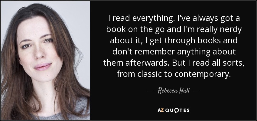 I read everything. I've always got a book on the go and I'm really nerdy about it, I get through books and don't remember anything about them afterwards. But I read all sorts, from classic to contemporary. - Rebecca Hall