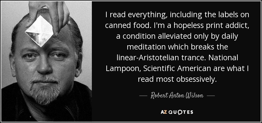 I read everything, including the labels on canned food. I'm a hopeless print addict, a condition alleviated only by daily meditation which breaks the linear-Aristotelian trance. National Lampoon, Scientific American are what I read most obsessively. - Robert Anton Wilson