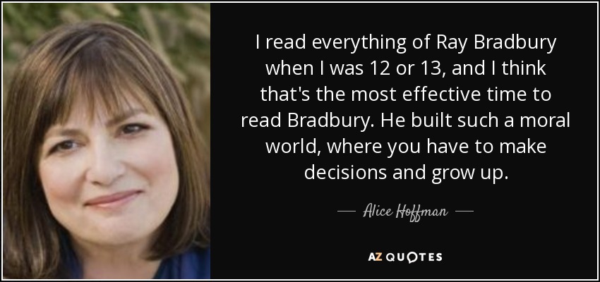 I read everything of Ray Bradbury when I was 12 or 13, and I think that's the most effective time to read Bradbury. He built such a moral world, where you have to make decisions and grow up. - Alice Hoffman