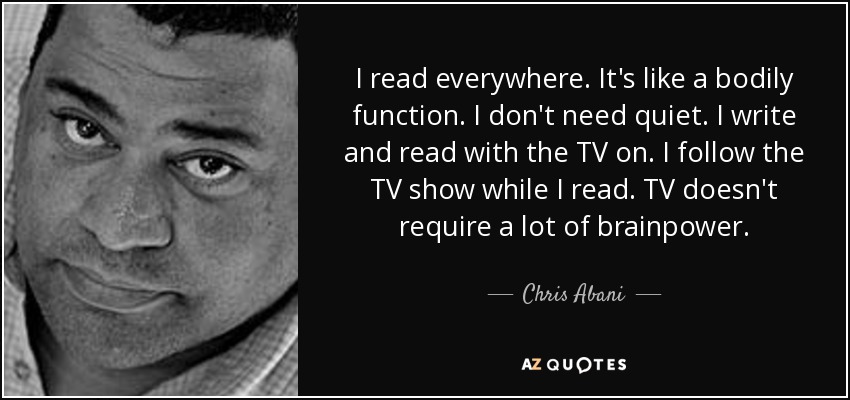 I read everywhere. It's like a bodily function. I don't need quiet. I write and read with the TV on. I follow the TV show while I read. TV doesn't require a lot of brainpower. - Chris Abani