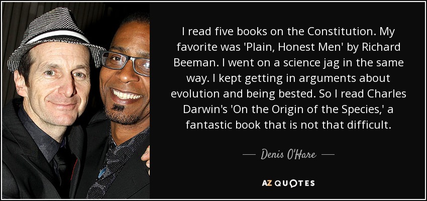 I read five books on the Constitution. My favorite was 'Plain, Honest Men' by Richard Beeman. I went on a science jag in the same way. I kept getting in arguments about evolution and being bested. So I read Charles Darwin's 'On the Origin of the Species,' a fantastic book that is not that difficult. - Denis O'Hare