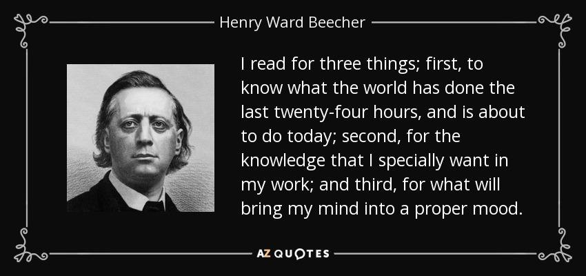 I read for three things; first, to know what the world has done the last twenty-four hours, and is about to do today; second, for the knowledge that I specially want in my work; and third, for what will bring my mind into a proper mood. - Henry Ward Beecher