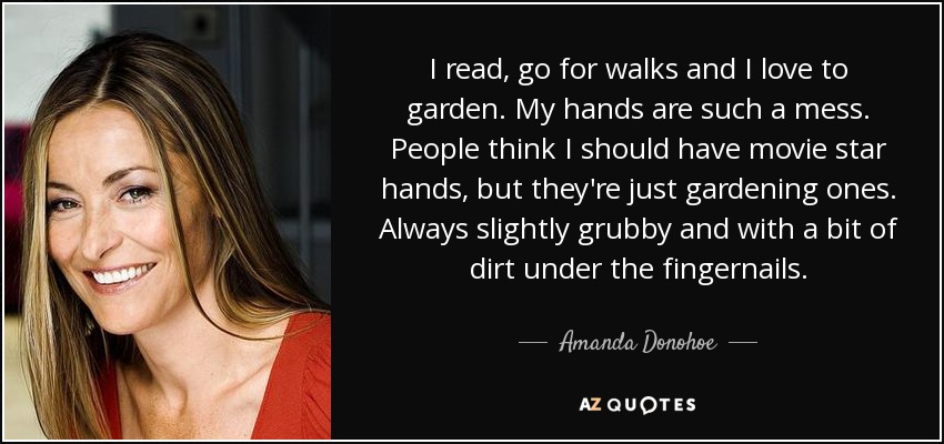 I read, go for walks and I love to garden. My hands are such a mess. People think I should have movie star hands, but they're just gardening ones. Always slightly grubby and with a bit of dirt under the fingernails. - Amanda Donohoe