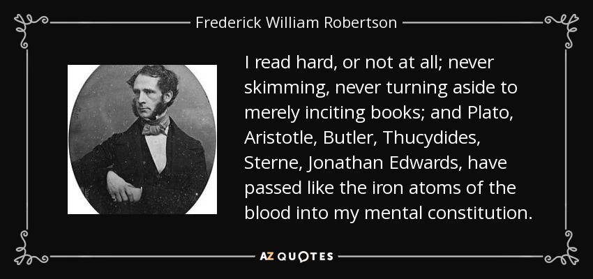 I read hard, or not at all; never skimming, never turning aside to merely inciting books; and Plato, Aristotle, Butler, Thucydides, Sterne, Jonathan Edwards, have passed like the iron atoms of the blood into my mental constitution. - Frederick William Robertson