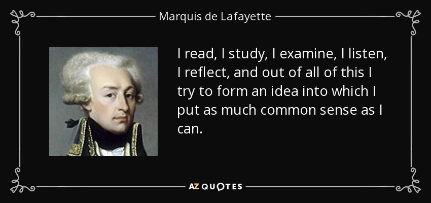 I read, I study, I examine, I listen, I reflect, and out of all of this I try to form an idea into which I put as much common sense as I can. - Marquis de Lafayette
