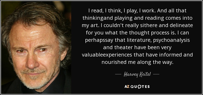 I read, I think, I play, I work. And all that thinkingand playing and reading comes into my art. I couldn't really sithere and delineate for you what the thought process is. I can perhapssay that literature, psychoanalysis and theater have been very valuableexperiences that have informed and nourished me along the way. - Harvey Keitel