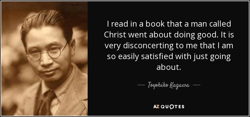 I read in a book that a man called Christ went about doing good. It is very disconcerting to me that I am so easily satisfied with just going about. - Toyohiko Kagawa