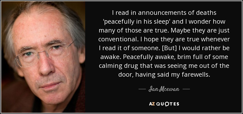 I read in announcements of deaths 'peacefully in his sleep' and I wonder how many of those are true. Maybe they are just conventional. I hope they are true whenever I read it of someone. [But] I would rather be awake. Peacefully awake, brim full of some calming drug that was seeing me out of the door, having said my farewells. - Ian Mcewan