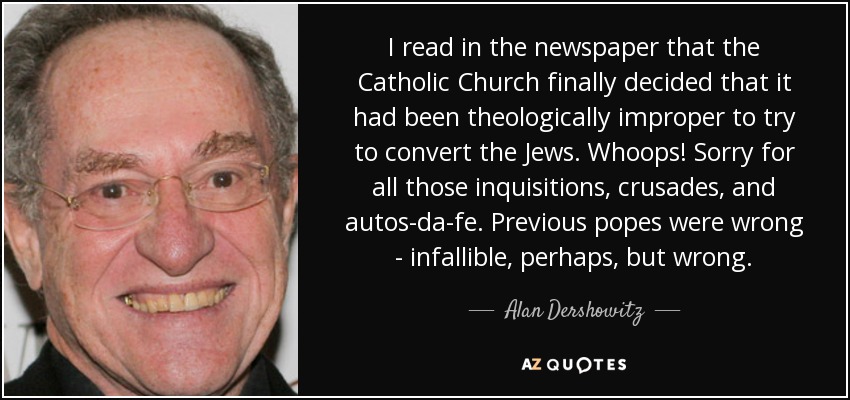 I read in the newspaper that the Catholic Church finally decided that it had been theologically improper to try to convert the Jews. Whoops! Sorry for all those inquisitions, crusades, and autos-da-fe. Previous popes were wrong - infallible, perhaps, but wrong. - Alan Dershowitz