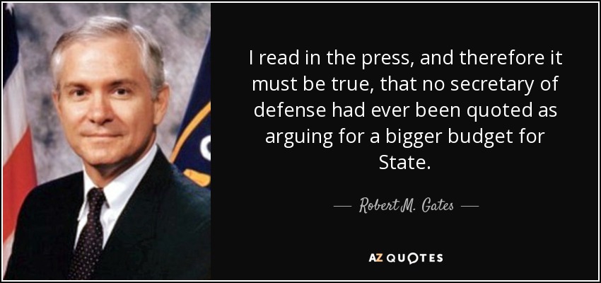I read in the press, and therefore it must be true, that no secretary of defense had ever been quoted as arguing for a bigger budget for State. - Robert M. Gates