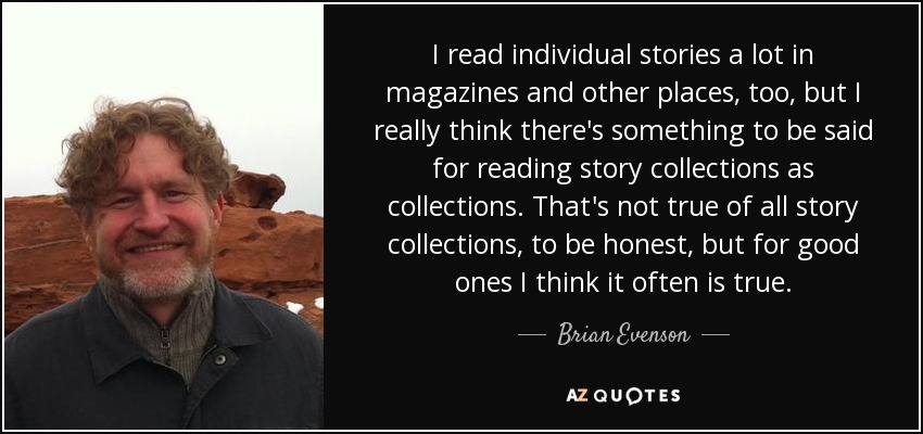 I read individual stories a lot in magazines and other places, too, but I really think there's something to be said for reading story collections as collections. That's not true of all story collections, to be honest, but for good ones I think it often is true. - Brian Evenson