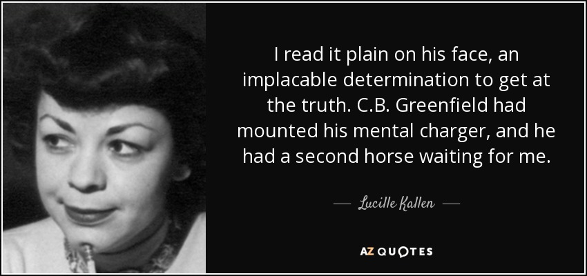 I read it plain on his face, an implacable determination to get at the truth. C.B. Greenfield had mounted his mental charger, and he had a second horse waiting for me. - Lucille Kallen