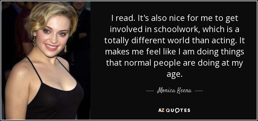 I read. It's also nice for me to get involved in schoolwork, which is a totally different world than acting. It makes me feel like I am doing things that normal people are doing at my age. - Monica Keena