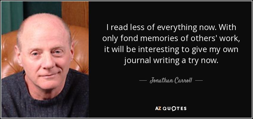 I read less of everything now. With only fond memories of others' work, it will be interesting to give my own journal writing a try now. - Jonathan Carroll