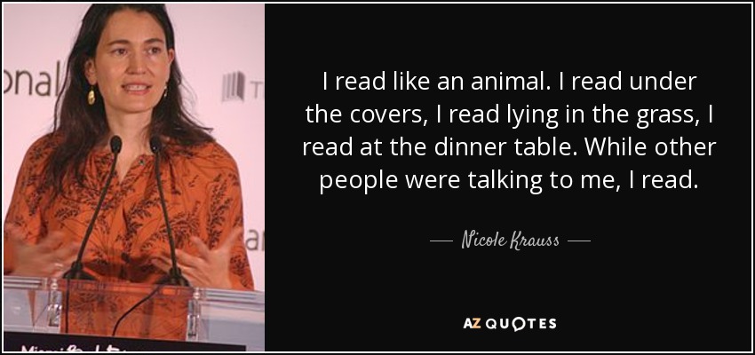 I read like an animal. I read under the covers, I read lying in the grass, I read at the dinner table. While other people were talking to me, I read. - Nicole Krauss